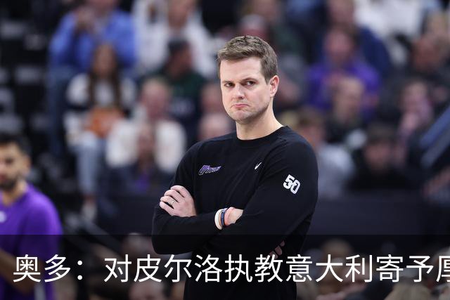 奥多：对皮尔洛执教意大利寄予厚望，马尔蒂尼敢承担责任去选教练