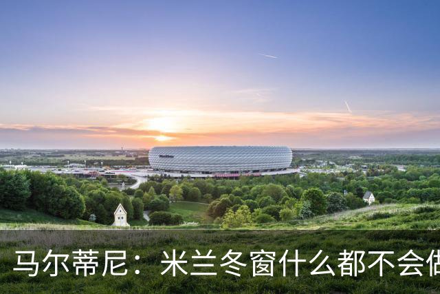 马尔蒂尼：米兰冬窗什么都不会做 阵容很有竞争力