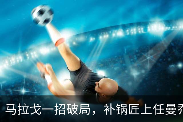 马拉戈一招破局，补锅匠上任曼乔二进宫！马尔蒂尼做错了吗？